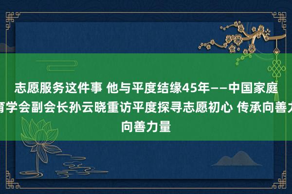 志愿服务这件事 他与平度结缘45年——中国家庭教育学会副会长孙云晓重访平度探寻志愿初心 传承向善力量
