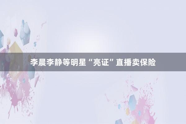 李晨李静等明星“亮证”直播卖保险