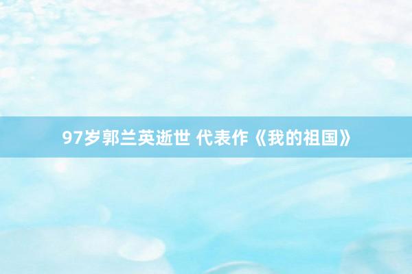 97岁郭兰英逝世 代表作《我的祖国》