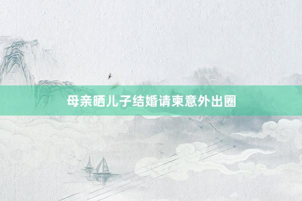 母亲晒儿子结婚请柬意外出圈