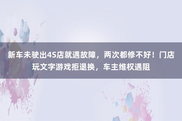新车未驶出4S店就遇故障，两次都修不好！门店玩文字游戏拒退换，车主维权遇阻