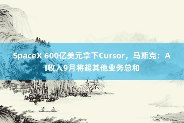 SpaceX 600亿美元拿下Cursor，马斯克：AI收入9月将超其他业务总和