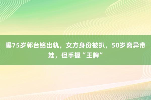 曝75岁郭台铭出轨，女方身份被扒，50岁离异带娃，但手握“王牌”