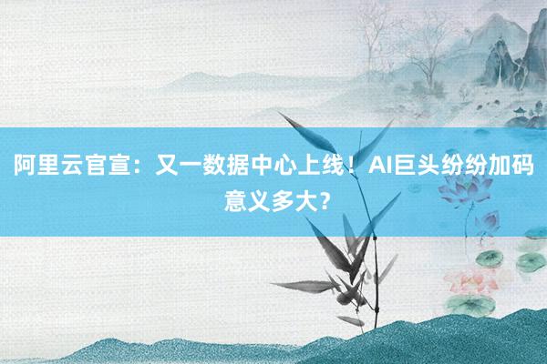阿里云官宣：又一数据中心上线！AI巨头纷纷加码 意义多大？