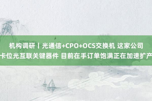 机构调研丨光通信+CPO+OCS交换机 这家公司卡位光互联关键器件 目前在手订单饱满正在加速扩产