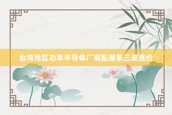 台湾地区功率半导体厂商酝酿第三波涨价