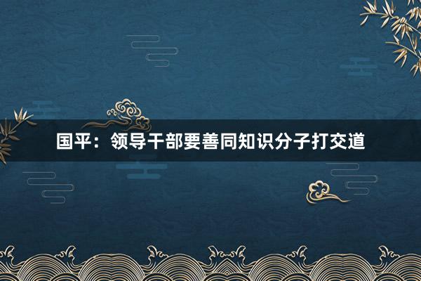 国平：领导干部要善同知识分子打交道