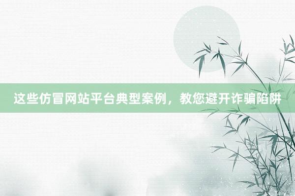 这些仿冒网站平台典型案例，教您避开诈骗陷阱