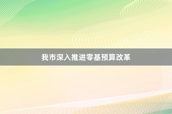 我市深入推进零基预算改革