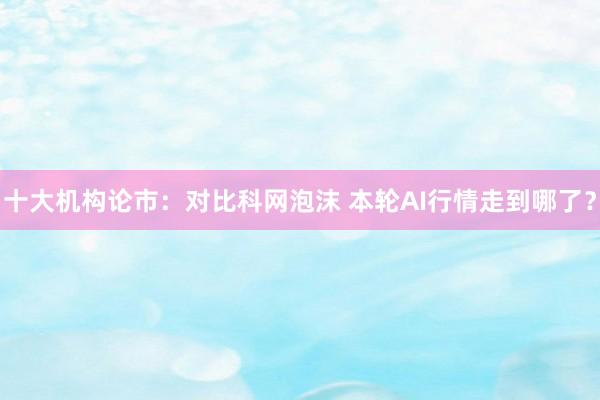 十大机构论市：对比科网泡沫 本轮AI行情走到哪了？