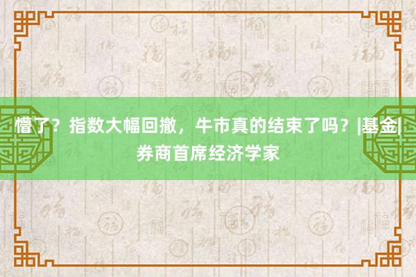 懵了？指数大幅回撤，牛市真的结束了吗？|基金|券商首席经济学家