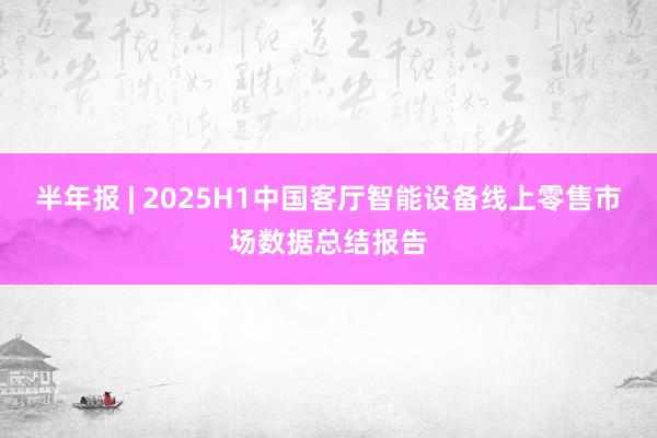 半年报 | 2025H1中国客厅智能设备线上零售市场数据总结报告