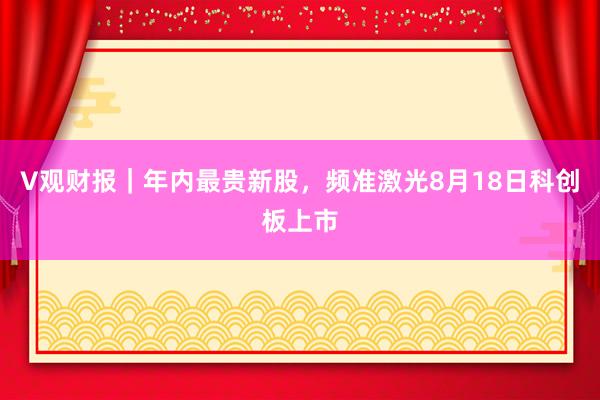 V观财报｜年内最贵新股，频准激光8月18日科创板上市