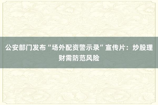 公安部门发布“场外配资警示录”宣传片：炒股理财需防范风险