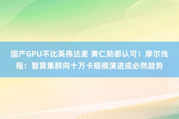 国产GPU不比英伟达差 黄仁勋都认可！摩尔线程：智算集群向十万卡规模演进成必然趋势