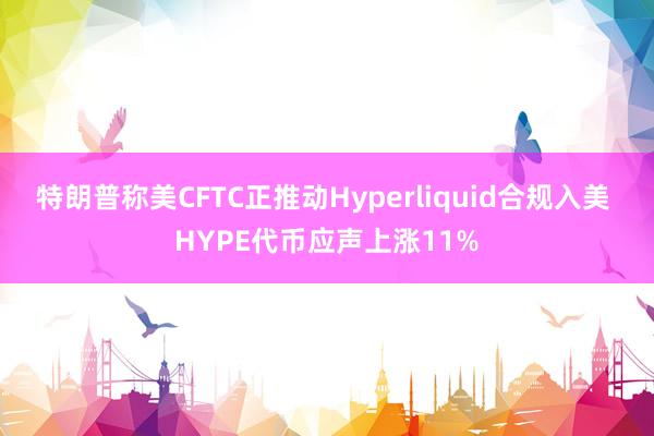 特朗普称美CFTC正推动Hyperliquid合规入美 HYPE代币应声上涨11%