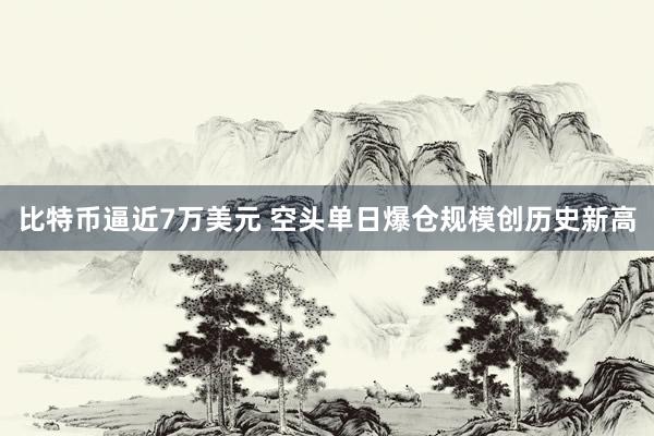 比特币逼近7万美元 空头单日爆仓规模创历史新高