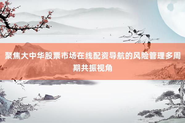 聚焦大中华股票市场在线配资导航的风险管理多周期共振视角