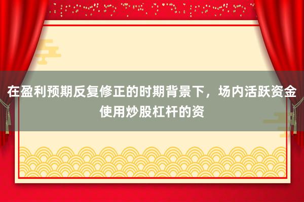 在盈利预期反复修正的时期背景下，场内活跃资金使用炒股杠杆的资