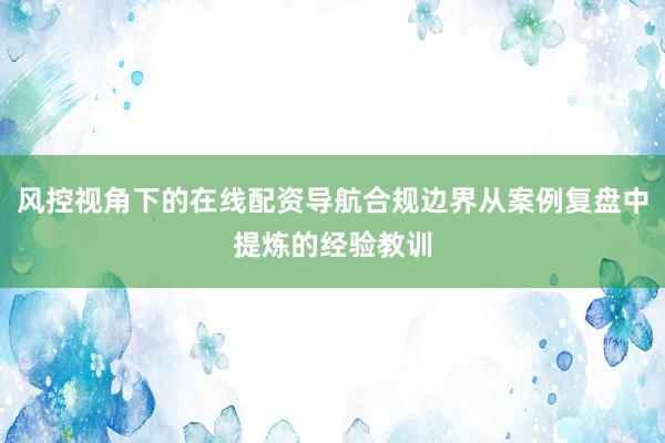 风控视角下的在线配资导航合规边界从案例复盘中提炼的经验教训