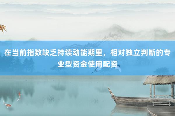 在当前指数缺乏持续动能期里，相对独立判断的专业型资金使用配资