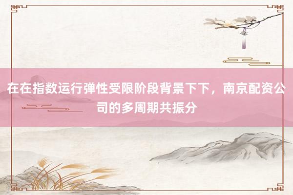 在在指数运行弹性受限阶段背景下下，南京配资公司的多周期共振分