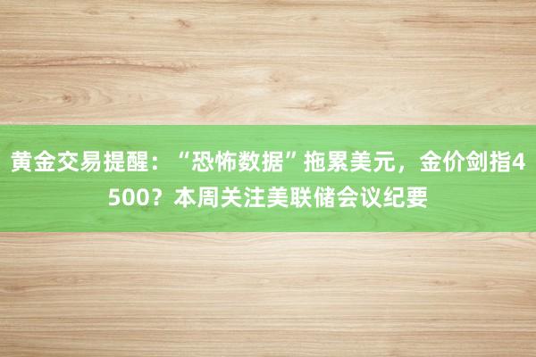 黄金交易提醒：“恐怖数据”拖累美元，金价剑指4500？本周关注美联储会议纪要