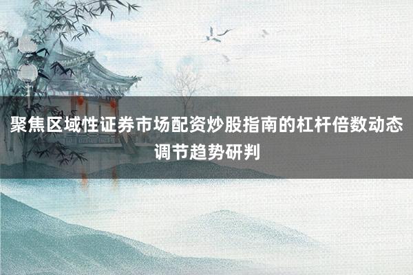 聚焦区域性证券市场配资炒股指南的杠杆倍数动态调节趋势研判