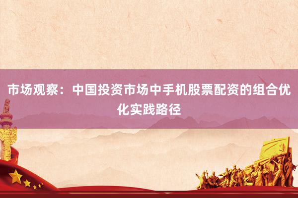 市场观察：中国投资市场中手机股票配资的组合优化实践路径
