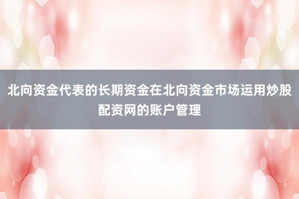 北向资金代表的长期资金在北向资金市场运用炒股配资网的账户管理