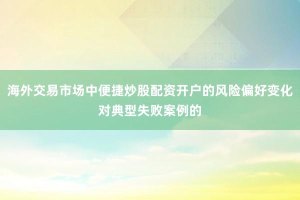 海外交易市场中便捷炒股配资开户的风险偏好变化对典型失败案例的