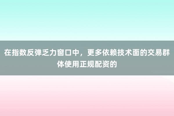 在指数反弹乏力窗口中，更多依赖技术面的交易群体使用正规配资的