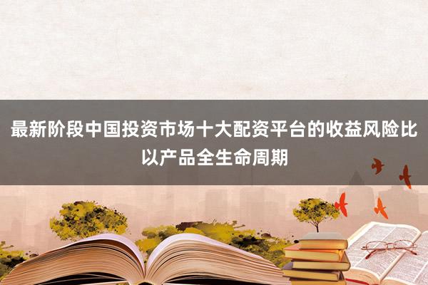 最新阶段中国投资市场十大配资平台的收益风险比以产品全生命周期