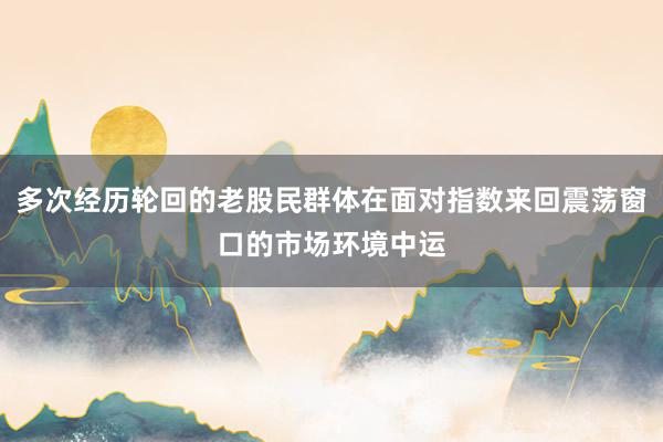 多次经历轮回的老股民群体在面对指数来回震荡窗口的市场环境中运
