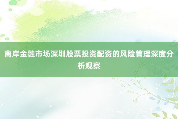 离岸金融市场深圳股票投资配资的风险管理深度分析观察