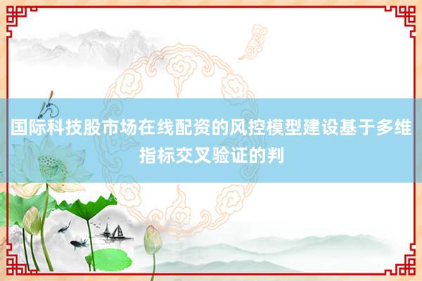国际科技股市场在线配资的风控模型建设基于多维指标交叉验证的判