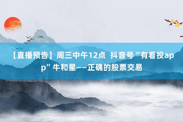 【直播预告】周三中午12点  抖音号“有看投app”牛和星——正确的股票交易