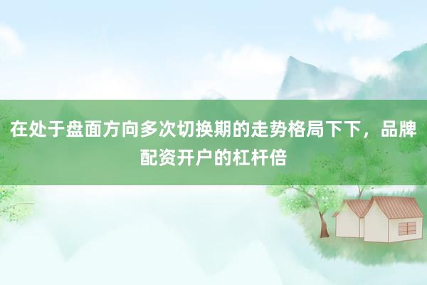 在处于盘面方向多次切换期的走势格局下下，品牌配资开户的杠杆倍