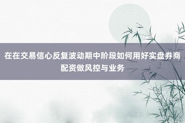 在在交易信心反复波动期中阶段如何用好实盘券商配资做风控与业务