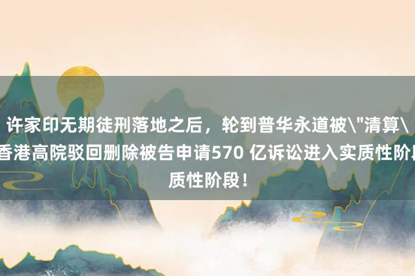 许家印无期徒刑落地之后，轮到普华永道被＂清算＂:香港高院驳回删除被告申请570 亿诉讼进入实质性阶段！