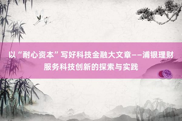 以“耐心资本”写好科技金融大文章——浦银理财服务科技创新的探索与实践