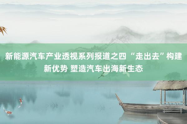 新能源汽车产业透视系列报道之四 “走出去”构建新优势 塑造汽车出海新生态