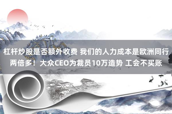 杠杆炒股是否额外收费 我们的人力成本是欧洲同行两倍多！大众CEO为裁员10万造势 工会不买账