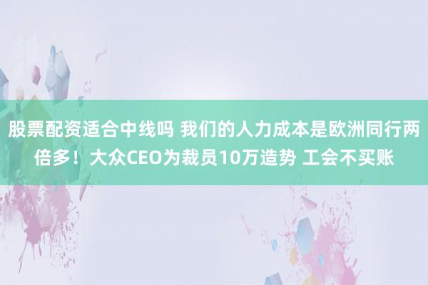 股票配资适合中线吗 我们的人力成本是欧洲同行两倍多！大众CEO为裁员10万造势 工会不买账