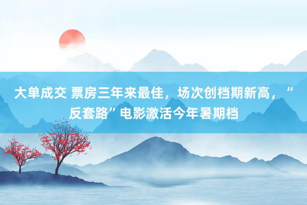 大单成交 票房三年来最佳，场次创档期新高，“反套路”电影激活今年暑期档