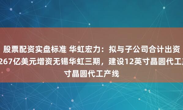股票配资实盘标准 华虹宏力：拟与子公司合计出资21.267亿美元增资无锡华虹三期，建设12英寸晶圆代工产线