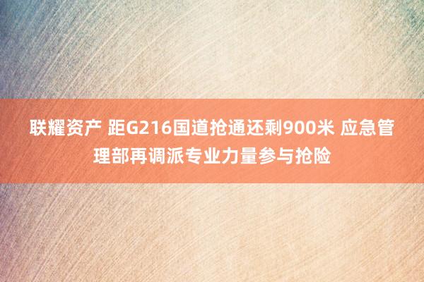 联耀资产 距G216国道抢通还剩900米 应急管理部再调派专业力量参与抢险