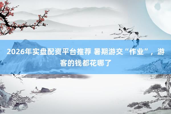 2026年实盘配资平台推荐 暑期游交“作业”，游客的钱都花哪了