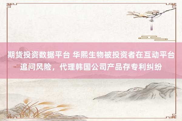 期货投资数据平台 华熙生物被投资者在互动平台追问风险，代理韩国公司产品存专利纠纷