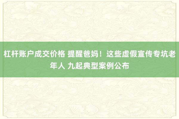 杠杆账户成交价格 提醒爸妈！这些虚假宣传专坑老年人 九起典型案例公布